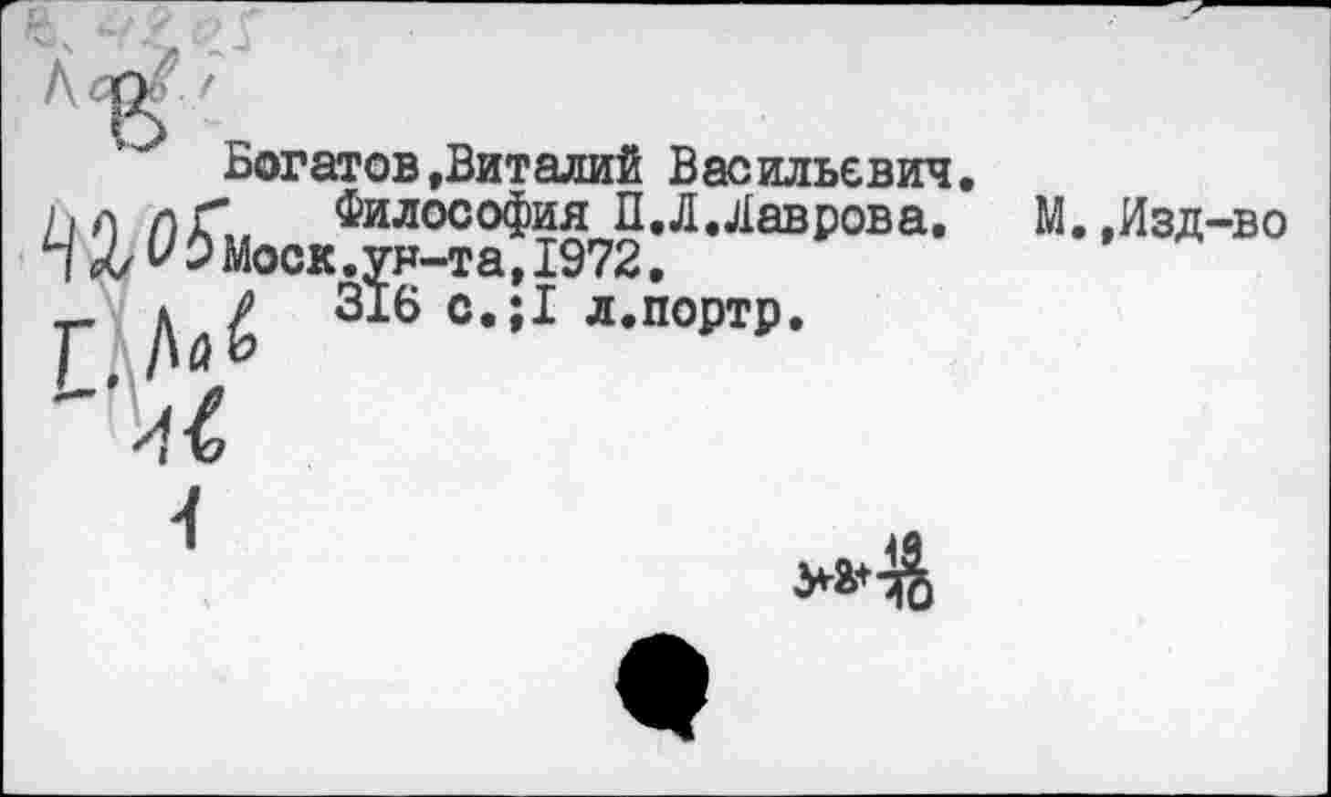 ﻿Богатов »Виталий Васильевич, ьл лГ Философия П.Л.Лаврова. М.,Изд-во П Л УэМоск.ун-та, 1972.
_ д Р 316 с,;1 л.портр.

